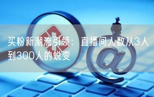 买粉新潮流引领：直播间人数从3人到300人的蜕变