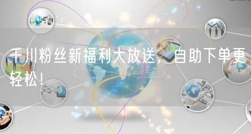 千川粉丝新福利大放送，自助下单更轻松！