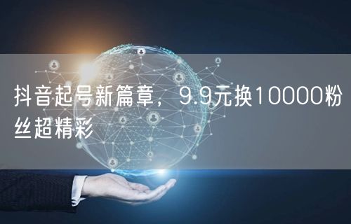 抖音起号新篇章，9.9元换10000粉丝超精彩