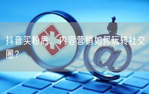 抖音买粉后，内容营销如何玩转社交圈？