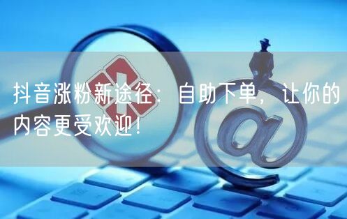抖音涨粉新途径：自助下单，让你的内容更受欢迎！