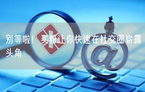 别等啦！买粉让你快速在社交圈崭露头角