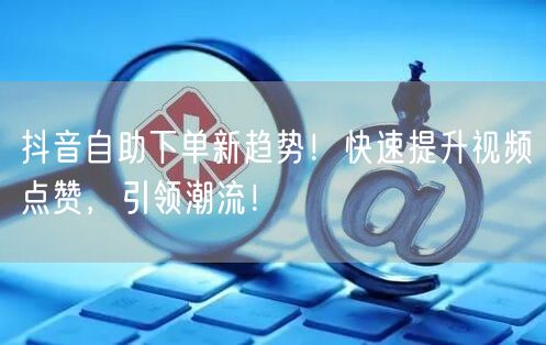抖音自助下单新趋势！快速提升视频点赞，引领潮流！