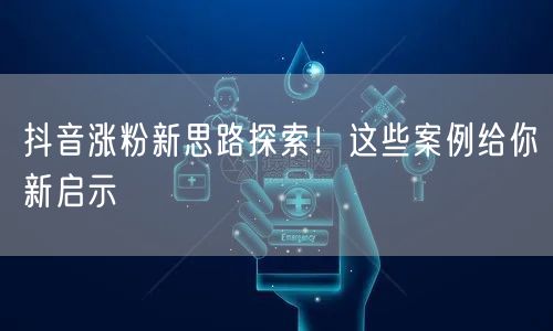 抖音涨粉新思路探索！这些案例给你新启示
