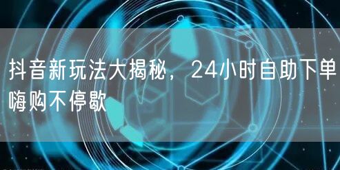 抖音新玩法大揭秘，24小时自助下单嗨购不停歇