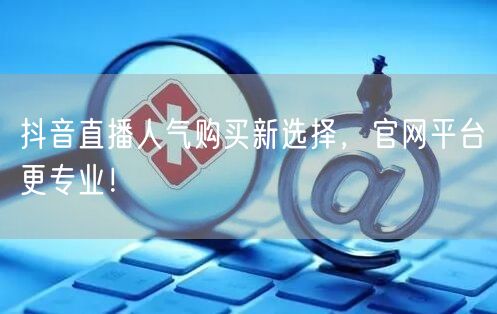 抖音直播人气购买新选择，官网平台更专业！