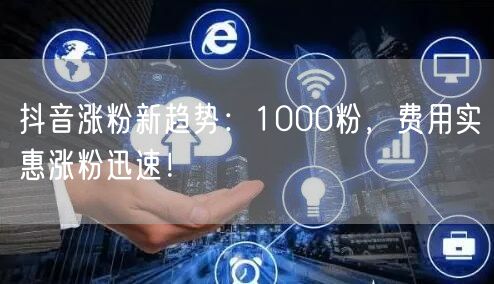 抖音涨粉新趋势：1000粉，费用实惠涨粉迅速！
