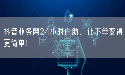 抖音业务网24小时自助，让下单变得更简单！