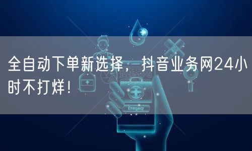 全自动下单新选择，抖音业务网24小时不打烊！