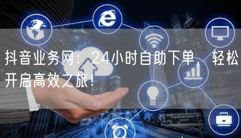 抖音业务网：24小时自助下单，轻松开启高效之旅！