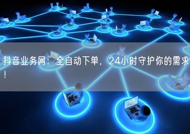 抖音业务网：全自动下单，24小时守护你的需求！