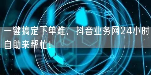 一键搞定下单难，抖音业务网24小时自助来帮忙！