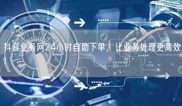 抖音业务网24小时自助下单，让业务处理更高效！