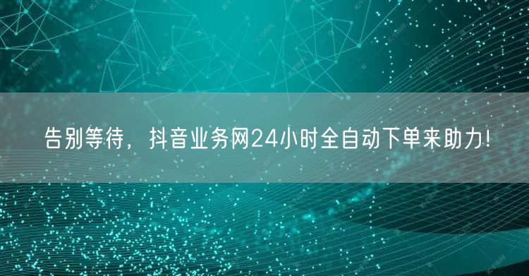 告别等待，抖音业务网24小时全自动下单来助力！
