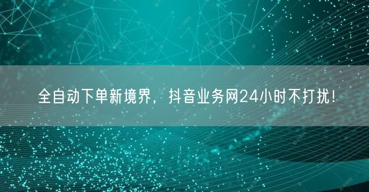 全自动下单新境界，抖音业务网24小时不打扰！