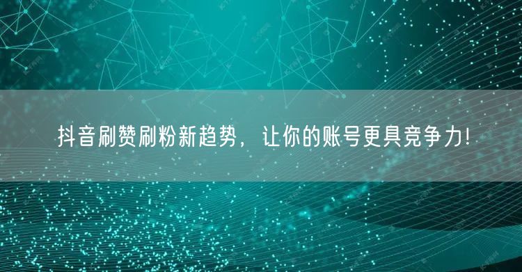 抖音刷赞刷粉新趋势，让你的账号更具竞争力！