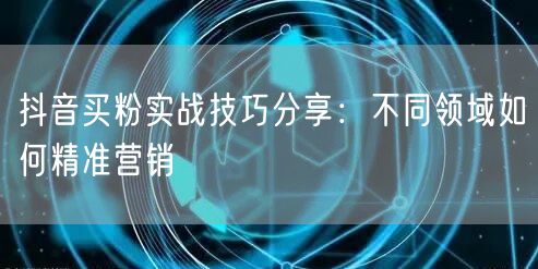 抖音买粉实战技巧分享：不同领域如何精准营销