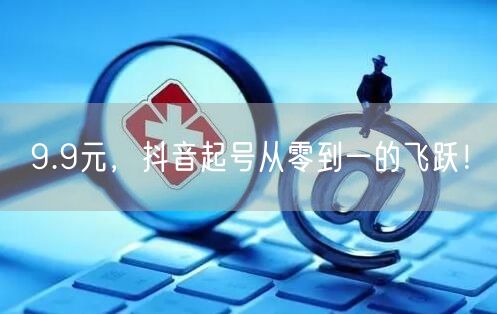 9.9元，抖音起号从零到一的飞跃！