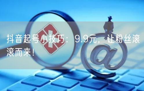 抖音起号小技巧：9.9元，让粉丝滚滚而来！