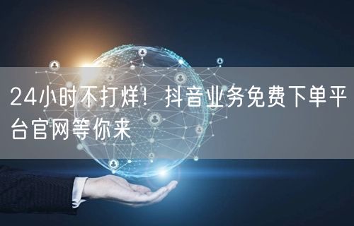 24小时不打烊！抖音业务免费下单平台官网等你来