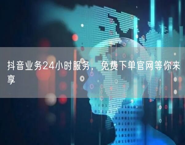 抖音业务24小时服务，免费下单官网等你来享