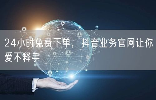 24小时免费下单，抖音业务官网让你爱不释手