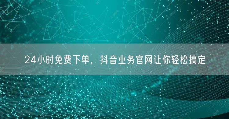 24小时免费下单，抖音业务官网让你轻松搞定
