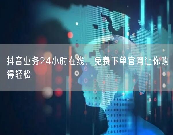 抖音业务24小时在线，免费下单官网让你购得轻松