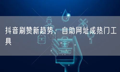 抖音刷赞新趋势，自助网址成热门工具