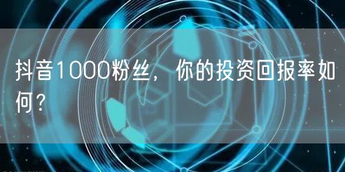 抖音1000粉丝，你的投资回报率如何？