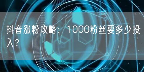 抖音涨粉攻略：1000粉丝要多少投入？