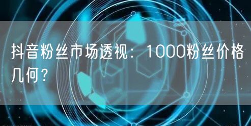 抖音粉丝市场透视：1000粉丝价格几何？