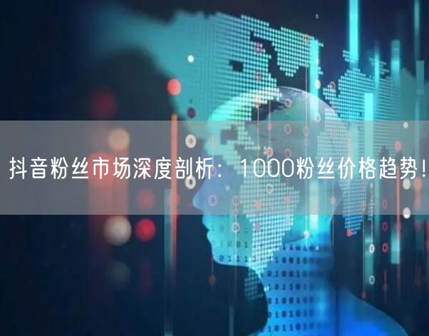 抖音粉丝市场深度剖析：1000粉丝价格趋势！