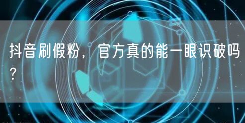 抖音刷假粉，官方真的能一眼识破吗？