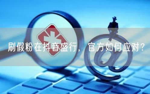 刷假粉在抖音盛行，官方如何应对？