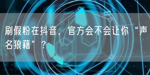 刷假粉在抖音，官方会不会让你“声名狼藉”？