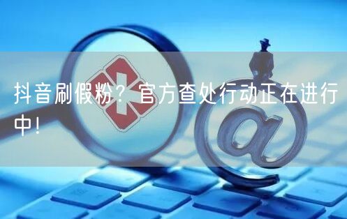 抖音刷假粉？官方查处行动正在进行中！