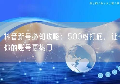 抖音新号必知攻略：500粉打底，让你的账号更热门